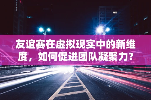 友谊赛在虚拟现实中的新维度，如何促进团队凝聚力？
