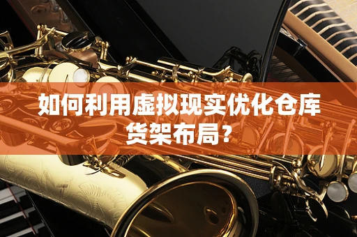 如何利用虚拟现实优化仓库货架布局？