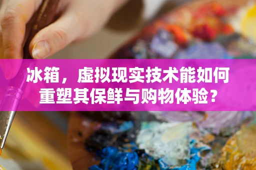 冰箱，虚拟现实技术能如何重塑其保鲜与购物体验？