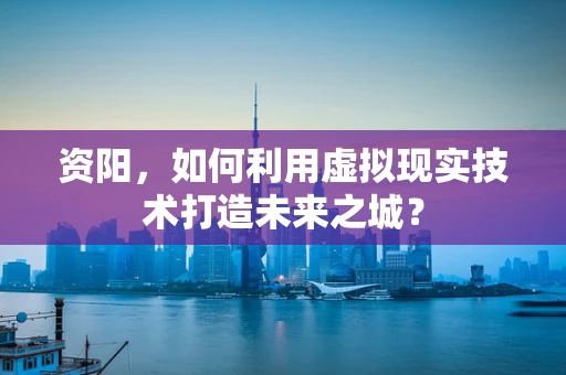 资阳，如何利用虚拟现实技术打造未来之城？