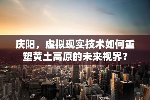 庆阳，虚拟现实技术如何重塑黄土高原的未来视界？