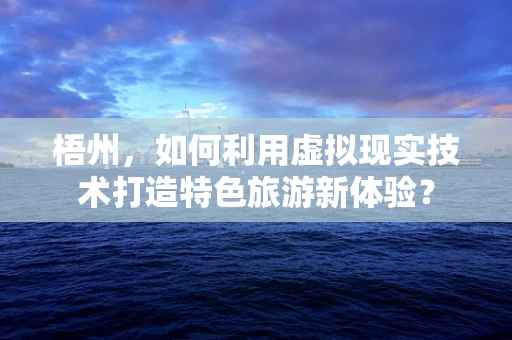 梧州，如何利用虚拟现实技术打造特色旅游新体验？