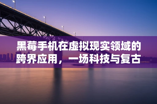 黑莓手机在虚拟现实领域的跨界应用，一场科技与复古的碰撞？
