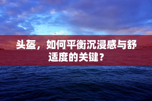 头盔，如何平衡沉浸感与舒适度的关键？