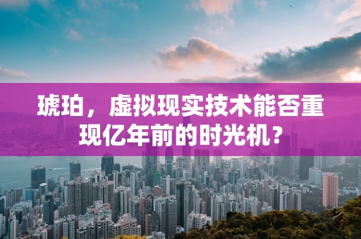 琥珀，虚拟现实技术能否重现亿年前的时光机？