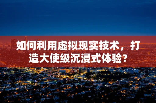 如何利用虚拟现实技术，打造大使级沉浸式体验？