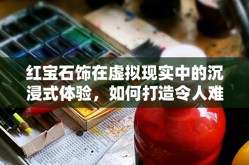 红宝石饰在虚拟现实中的沉浸式体验，如何打造令人难忘的视觉盛宴？