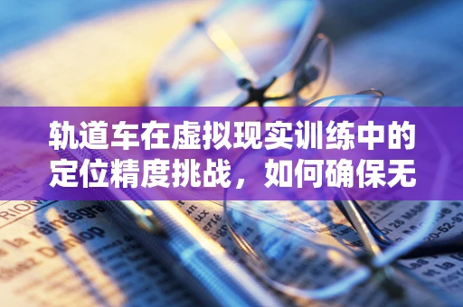轨道车在虚拟现实训练中的定位精度挑战，如何确保无误差？