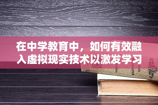 在中学教育中，如何有效融入虚拟现实技术以激发学习兴趣？