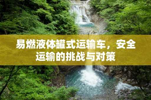 易燃液体罐式运输车，安全运输的挑战与对策