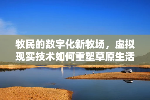 牧民的数字化新牧场，虚拟现实技术如何重塑草原生活？