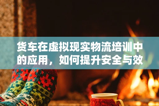 货车在虚拟现实物流培训中的应用，如何提升安全与效率？