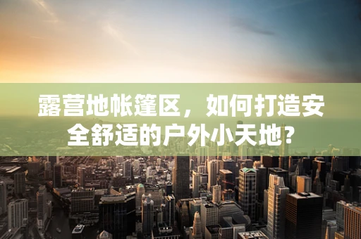 露营地帐篷区，如何打造安全舒适的户外小天地？