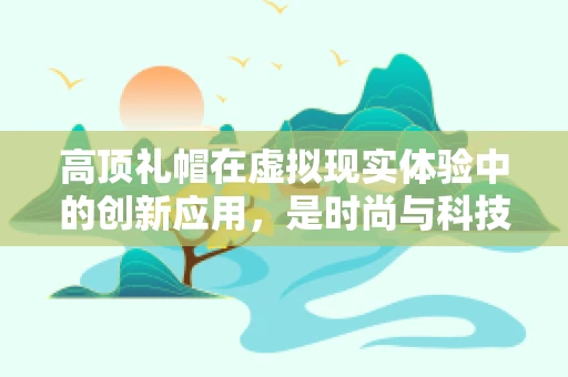 高顶礼帽在虚拟现实体验中的创新应用，是时尚与科技的完美融合，还是另类体验的尝试？