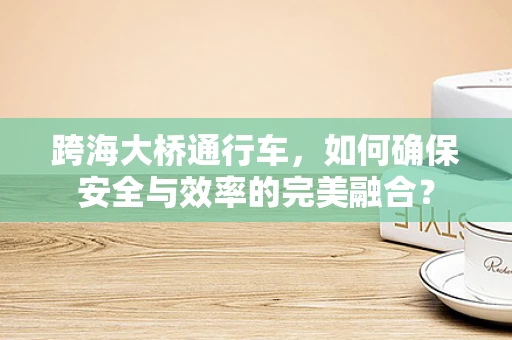 跨海大桥通行车，如何确保安全与效率的完美融合？