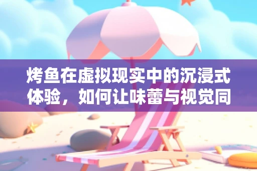 烤鱼在虚拟现实中的沉浸式体验，如何让味蕾与视觉同步起舞？