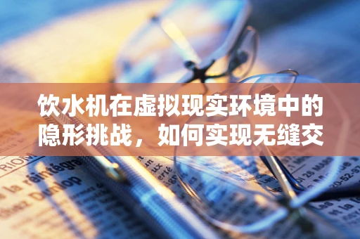 饮水机在虚拟现实环境中的隐形挑战，如何实现无缝交互体验？