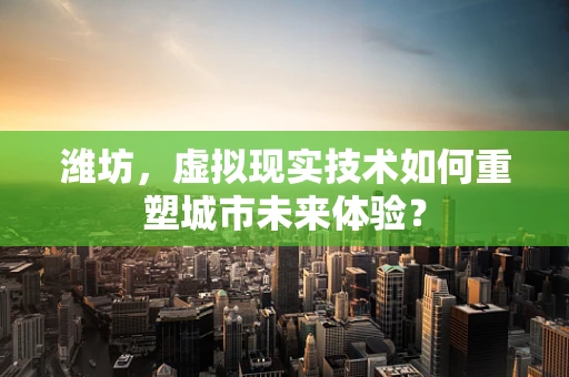 潍坊，虚拟现实技术如何重塑城市未来体验？