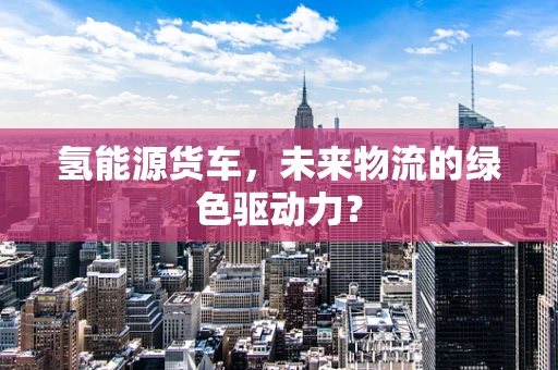 氢能源货车，未来物流的绿色驱动力？