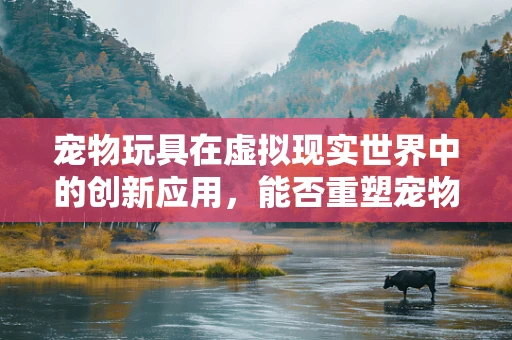 宠物玩具在虚拟现实世界中的创新应用，能否重塑宠物与主人互动的未来？