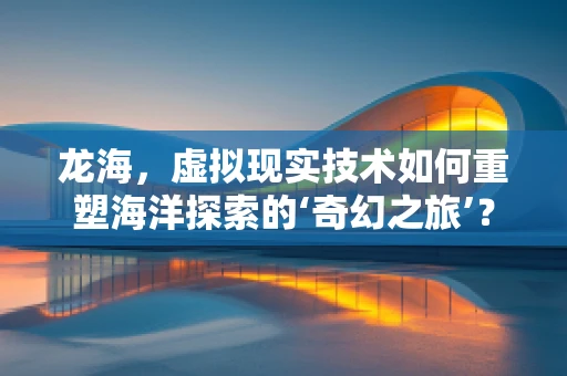龙海，虚拟现实技术如何重塑海洋探索的‘奇幻之旅’？