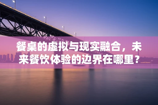 餐桌的虚拟与现实融合，未来餐饮体验的边界在哪里？