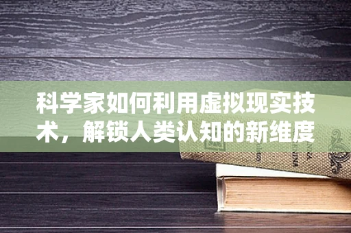 科学家如何利用虚拟现实技术，解锁人类认知的新维度？