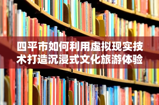 四平市如何利用虚拟现实技术打造沉浸式文化旅游体验？