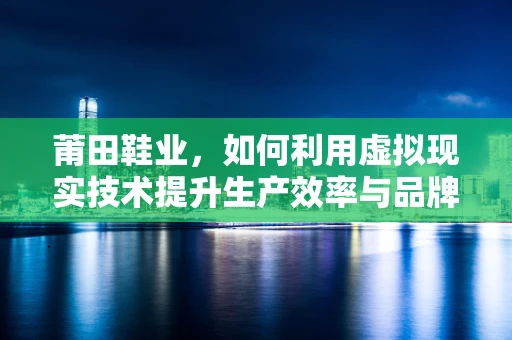 莆田鞋业，如何利用虚拟现实技术提升生产效率与品牌价值？