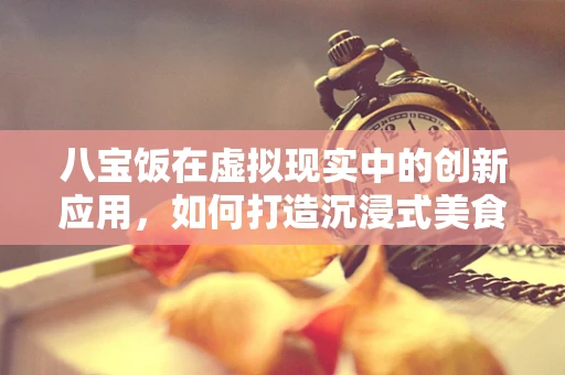 八宝饭在虚拟现实中的创新应用，如何打造沉浸式美食体验？