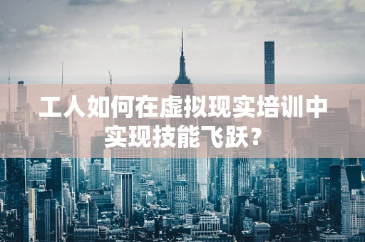 工人如何在虚拟现实培训中实现技能飞跃？