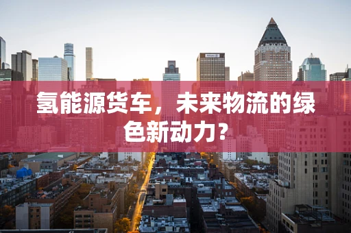 氢能源货车，未来物流的绿色新动力？