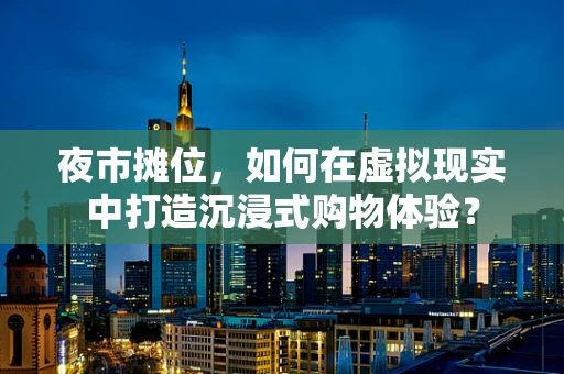 夜市摊位，如何在虚拟现实中打造沉浸式购物体验？