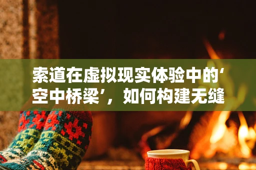 索道在虚拟现实体验中的‘空中桥梁’，如何构建无缝沉浸？
