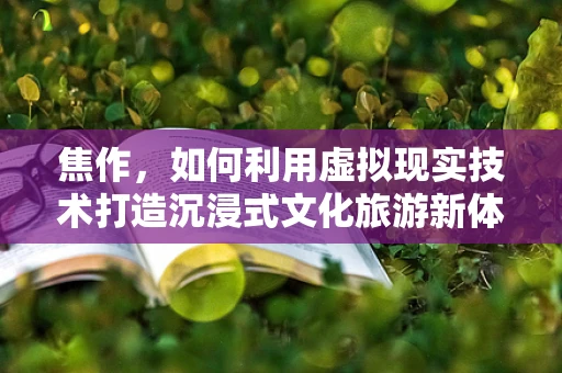 焦作，如何利用虚拟现实技术打造沉浸式文化旅游新体验？
