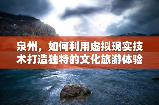 泉州，如何利用虚拟现实技术打造独特的文化旅游体验？