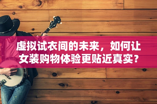 虚拟试衣间的未来，如何让女装购物体验更贴近真实？