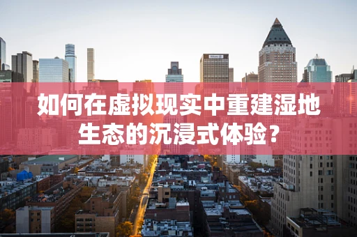 如何在虚拟现实中重建湿地生态的沉浸式体验？