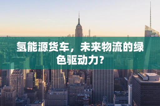 氢能源货车，未来物流的绿色驱动力？