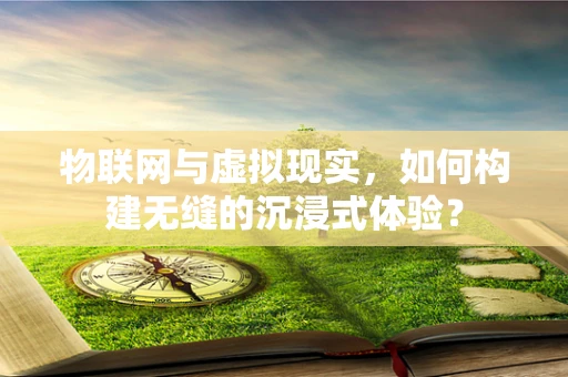 物联网与虚拟现实，如何构建无缝的沉浸式体验？