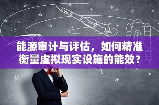 能源审计与评估，如何精准衡量虚拟现实设施的能效？