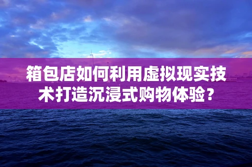 箱包店如何利用虚拟现实技术打造沉浸式购物体验？