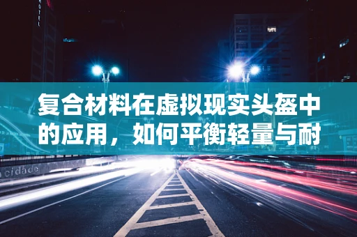复合材料在虚拟现实头盔中的应用，如何平衡轻量与耐用？