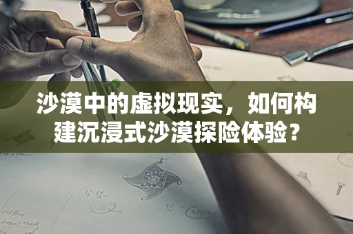 沙漠中的虚拟现实，如何构建沉浸式沙漠探险体验？