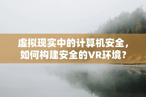 虚拟现实中的计算机安全，如何构建安全的VR环境？