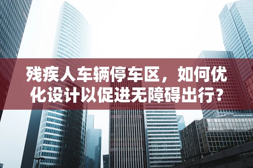 残疾人车辆停车区，如何优化设计以促进无障碍出行？