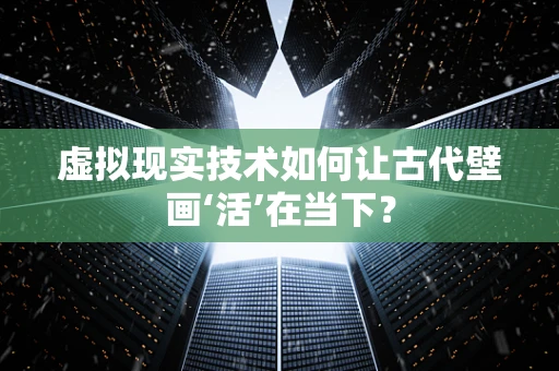 虚拟现实技术如何让古代壁画‘活’在当下？
