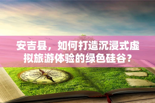 安吉县，如何打造沉浸式虚拟旅游体验的绿色硅谷？
