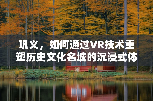 巩义，如何通过VR技术重塑历史文化名城的沉浸式体验？