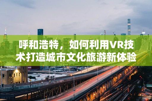 呼和浩特，如何利用VR技术打造城市文化旅游新体验？